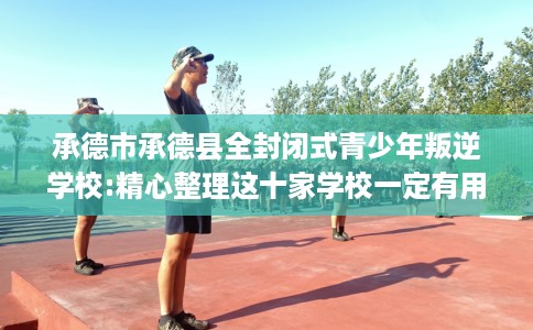 承德市承德县全封闭式青少年叛逆学校:精心整理这十家学校一定有用! 承德市承德县全封闭式青少年叛逆学校:精心整理这十家学校一定有用!