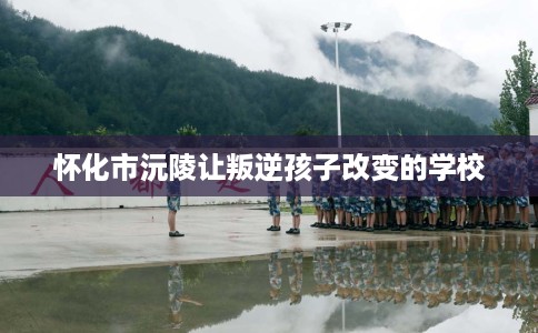 怀化市沅陵让叛逆孩子改变的学校