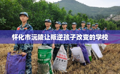 怀化市沅陵让叛逆孩子改变的学校