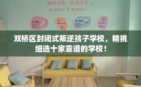 双桥区封闭式叛逆孩子学校，精挑细选十家靠谱的学校！