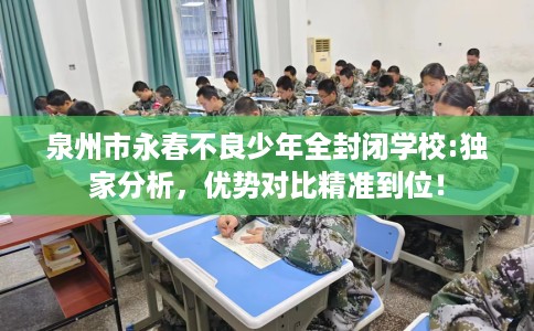 泉州市永春不良少年全封闭学校:独家分析，优势对比精准到位！
