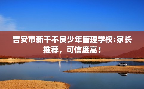 吉安市新干不良少年管理学校:家长推荐，可信度高！