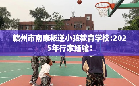 赣州市南康叛逆小孩教育学校:2025年行家经验！