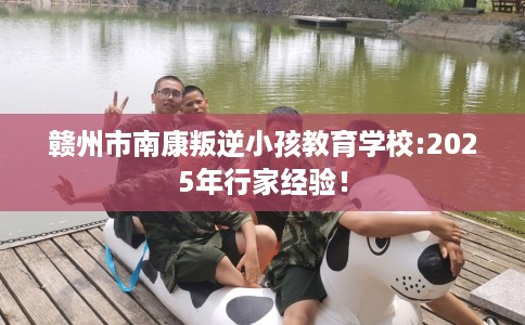 赣州市南康叛逆小孩教育学校:2025年行家经验！