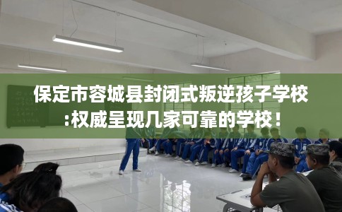 保定市容城县封闭式叛逆孩子学校:权威呈现几家可靠的学校! 保定市容城县封闭式叛逆孩子学校:权威呈现几家可靠的学校!
