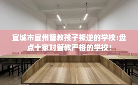 宣城市宣州管教孩子叛逆的学校:盘点十家对管教严格的学校！