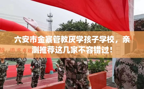 六安市金寨管教厌学孩子学校,亲测推荐这几家不容错过! 六安市金寨管教厌学孩子学校,亲测推荐这几家不容错过!