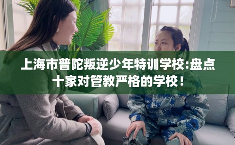 上海市普陀叛逆少年特训学校:盘点十家对管教严格的学校! 上海市普陀叛逆少年特训学校:盘点十家对管教严格的学校!