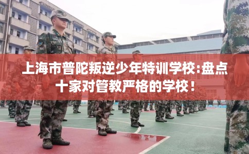 上海市普陀叛逆少年特训学校:盘点十家对管教严格的学校! 上海市普陀叛逆少年特训学校:盘点十家对管教严格的学校!