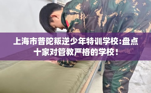 上海市普陀叛逆少年特训学校:盘点十家对管教严格的学校! 上海市普陀叛逆少年特训学校:盘点十家对管教严格的学校!