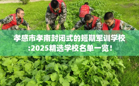 孝感市孝南封闭式的短期军训学校:2025精选学校名单一览！