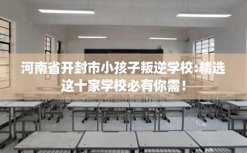 河南省开封市小孩子叛逆学校:精选这十家学校必有你需！