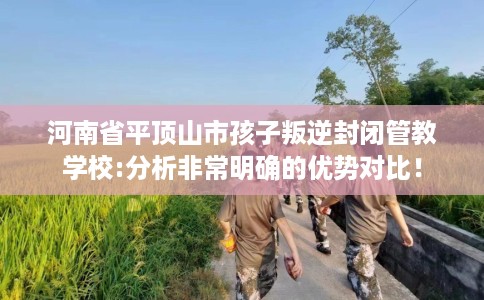河南省平顶山市孩子叛逆封闭管教学校:分析非常明确的优势对比！