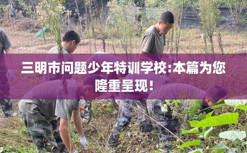 三明市问题少年特训学校:本篇为您隆重呈现！