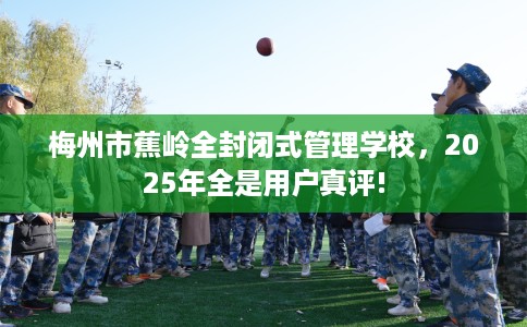 梅州市蕉岭全封闭式管理学校,2025年全是用户真评! 梅州市蕉岭全封闭式管理学校,2025年全是用户真评!