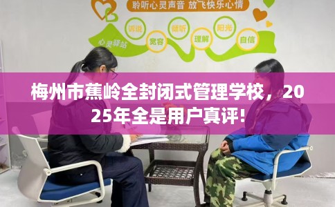梅州市蕉岭全封闭式管理学校，2025年全是用户真评!