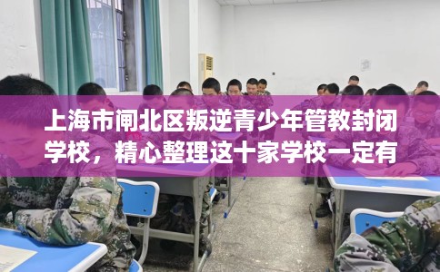上海市闸北区叛逆青少年管教封闭学校，精心整理这十家学校一定有用！