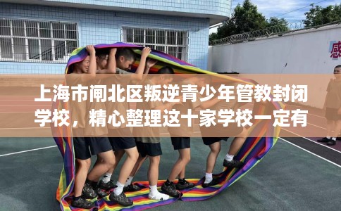 上海市闸北区叛逆青少年管教封闭学校，精心整理这十家学校一定有用！
