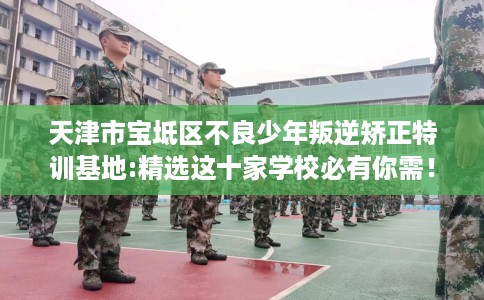 天津市宝坻区不良少年叛逆矫正特训基地:精选这十家学校必有你需！