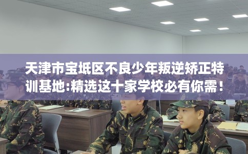 天津市宝坻区不良少年叛逆矫正特训基地:精选这十家学校必有你需！