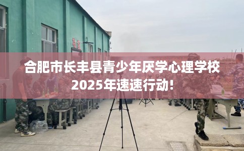 合肥市长丰县青少年厌学心理学校2025年速速行动! 合肥市长丰县青少年厌学心理学校2025年速速行动!