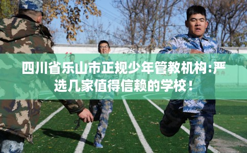 四川省乐山市正规少年管教机构:严选几家值得信赖的学校！