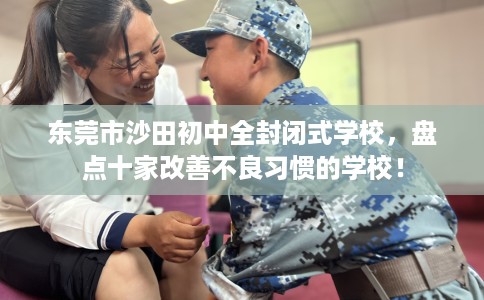 东莞市沙田初中全封闭式学校,盘点十家改善不良习惯的学校! 东莞市沙田初中全封闭式学校,盘点十家改善不良习惯的学校!