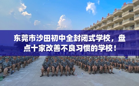 东莞市沙田初中全封闭式学校,盘点十家改善不良习惯的学校! 东莞市沙田初中全封闭式学校,盘点十家改善不良习惯的学校!