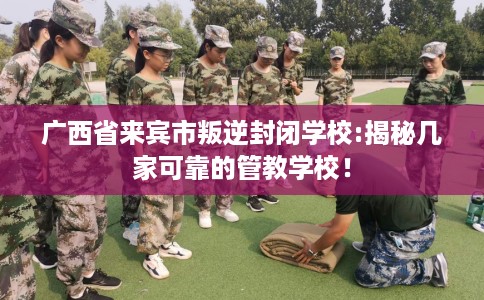 广西省来宾市叛逆封闭学校:揭秘几家可靠的管教学校！