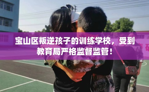 宝山区叛逆孩子的训练学校,受到教育局严格监督监管! 宝山区叛逆孩子的训练学校,受到教育局严格监督监管!