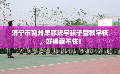 济宁市兖州早恋厌学孩子管教学校，好得藏不住！