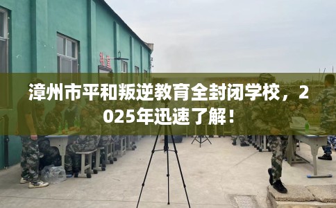 漳州市平和叛逆教育全封闭学校，2025年迅速了解！