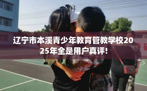 辽宁市本溪青少年教育管教学校2025年全是用户真评!