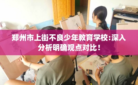 郑州市上街不良少年教育学校:深入分析明确观点对比！