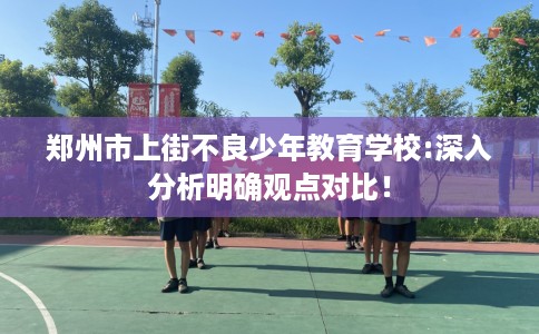 郑州市上街不良少年教育学校:深入分析明确观点对比！