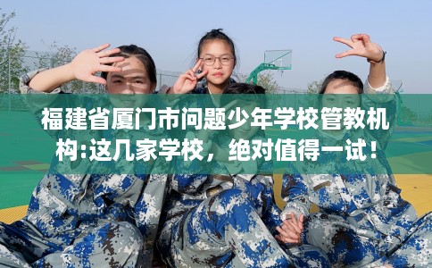 福建省厦门市问题少年学校管教机构:这几家学校，绝对值得一试！