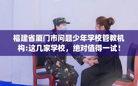 福建省厦门市问题少年学校管教机构:这几家学校，绝对值得一试！