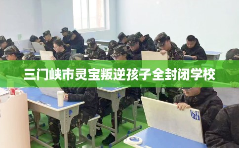 三门峡市灵宝叛逆孩子全封闭学校