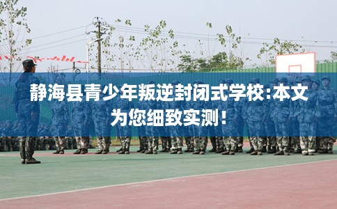 静海县青少年叛逆封闭式学校:本文为您细致实测！