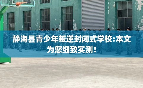 静海县青少年叛逆封闭式学校:本文为您细致实测！