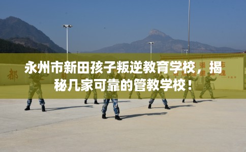 永州市新田孩子叛逆教育学校，揭秘几家可靠的管教学校！