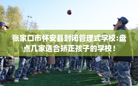 张家口市怀安县封闭管理式学校:盘点几家适合矫正孩子的学校! 张家口市怀安县封闭管理式学校:盘点几家适合矫正孩子的学校!