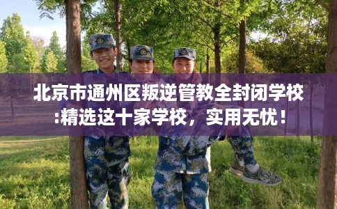 北京市通州区叛逆管教全封闭学校:精选这十家学校，实用无忧！