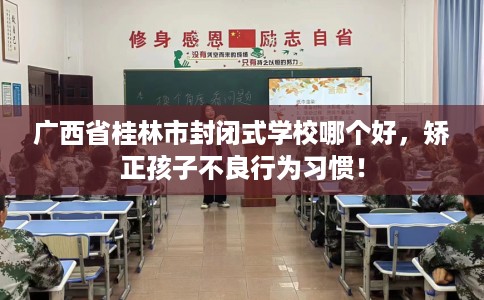 广西省桂林市封闭式学校哪个好,矫正孩子不良行为习惯! 广西省桂林市封闭式学校哪个好,矫正孩子不良行为习惯!