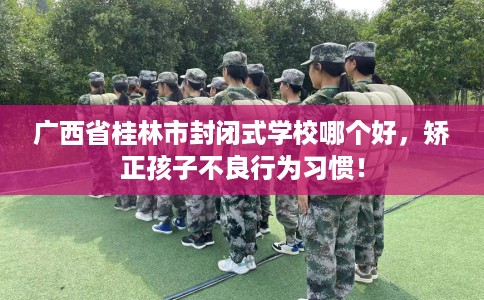 广西省桂林市封闭式学校哪个好,矫正孩子不良行为习惯! 广西省桂林市封闭式学校哪个好,矫正孩子不良行为习惯!