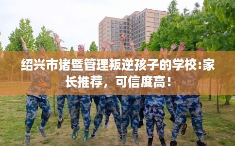 绍兴市诸暨管理叛逆孩子的学校:家长推荐，可信度高！