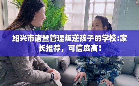绍兴市诸暨管理叛逆孩子的学校:家长推荐，可信度高！