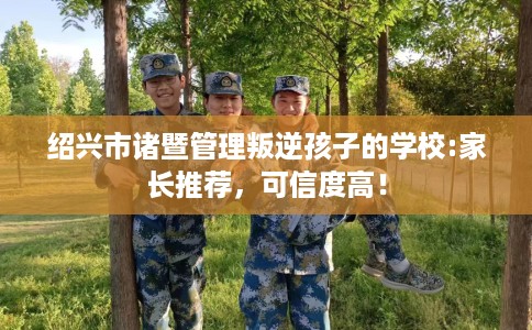 绍兴市诸暨管理叛逆孩子的学校:家长推荐，可信度高！