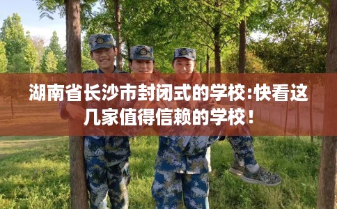 湖南省长沙市封闭式的学校:快看这几家值得信赖的学校！