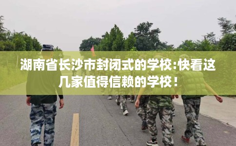 湖南省长沙市封闭式的学校:快看这几家值得信赖的学校！